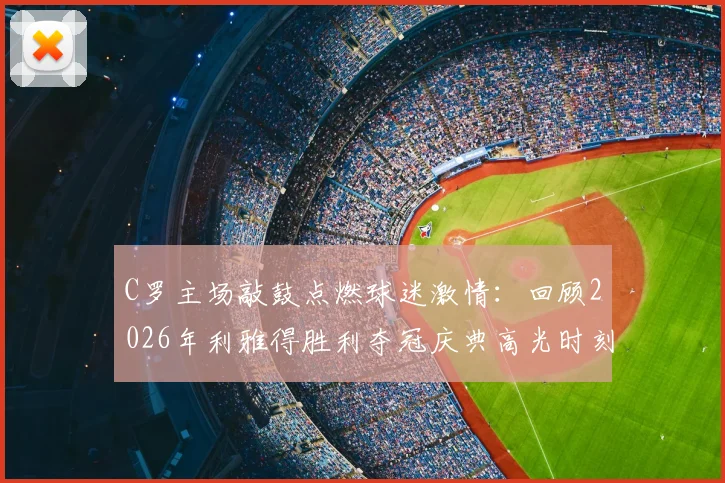 C罗主场敲鼓点燃球迷激情：回顾2026年利雅得胜利夺冠庆典高光时刻，附球迷互动完整视频