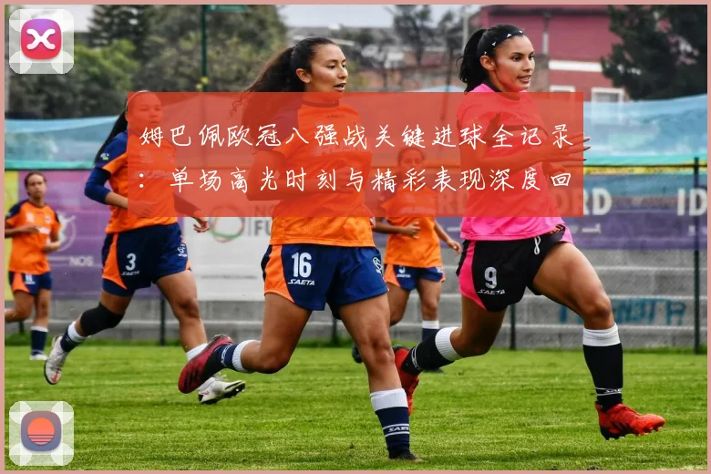 姆巴佩欧冠八强战关键进球全记录:单场高光时刻与精彩表现深度回顾