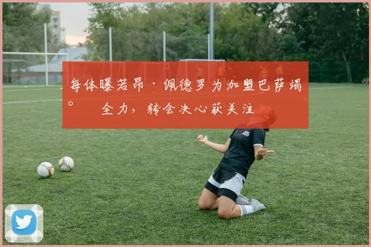 每体曝若昂·佩德罗为加盟巴萨竭尽全力,转会决心获关注
