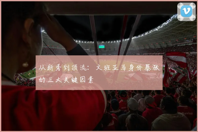 从新秀到顶流:文班亚马身价暴涨的三大关键因素