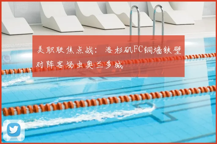 美职联焦点战:洛杉矶FC铜墙铁壁对阵客场虫奥兰多城