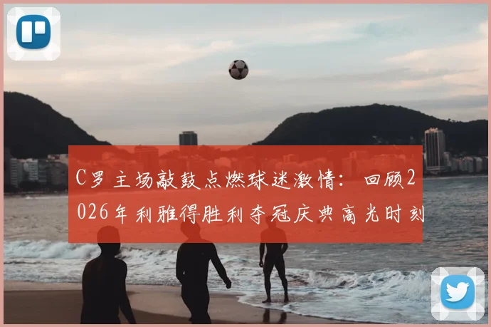 C罗主场敲鼓点燃球迷激情:回顾2026年利雅得胜利夺冠庆典高光时刻,附球迷互动完整视频