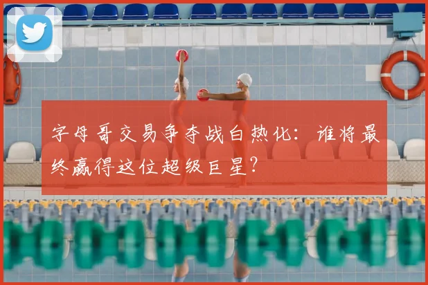 字母哥交易争夺战白热化：谁将最终赢得这位超级巨星？