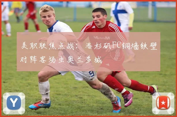 美职联焦点战：洛杉矶FC铜墙铁壁对阵客场虫奥兰多城