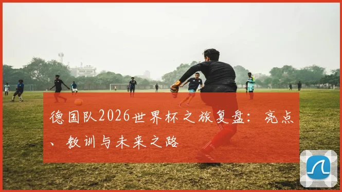 德国队2026世界杯之旅复盘：亮点、教训与未来之路