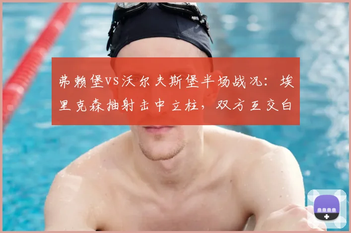 弗赖堡vs沃尔夫斯堡半场战况:埃里克森抽射击中立柱,双方互交白卷