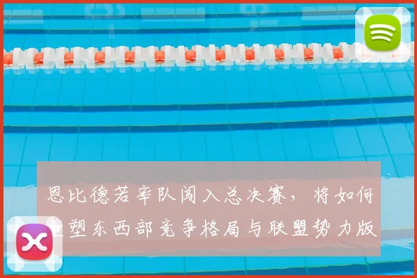 恩比德若率队闯入总决赛,将如何重塑东西部竞争格局与联盟势力版图?